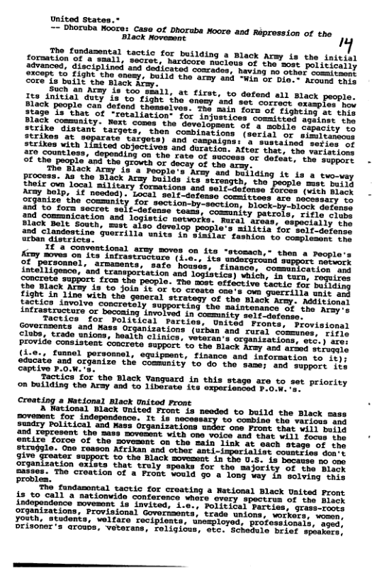 United States.* == Dhoruba Noore: Case of Dhoruba Moore and on of the 0 cas Repress: The fondamental tactic for building a Black Army is the initial ovamcacn of a samil, secret, Nardcore nuclous of the sost peritiseiis dvanced, disciplined and dedicated coarades, having mo serer coiticoill SRCePE S0, FAght the anemy, build the army and Win or Di. Avem mers core is built the Black Afmy. et Y 18 too smll, at first, to defend all Black people. i3 to fight tho enemy and set correct oxasples mev defend themselves. Tha main ate targot: gns: a sustained series of ited objectives and duration. re countloss, depending on the rate of success of G - of the people ‘and the or decay of the aray. The Black Army 13 & and building 1t 1s a two-way process. As the Black strength, the people must buily Sreix,oun local military fornations and self-defonse forees (wieh miiy Acay help, ’if needed). Committees are necessary to organize the commnity for section-by-section, block-by-block meiiniy Sopforn secrot self-defense teams, commnity patrols, cifle cioee 204 sommnication and logistic natworks. Rural atess, Black Belt South, must also develop people’s militis for ind Clandestine guorrilla wnits in sinilar fashion to sompiimce noe urban districte. fimy mves on 10 of ‘personnel, armasence, intel1igence, ‘and transport concrets £roa the Sho Black. inication and 422, 5950, Toguires effective tactic for bujlding one’s own guerrilla unit ang (e, et oo Sl i o et 50 St LI Sy S oo T Tk e e Blck vangacd i thi suare e 52 2 pneiey e Croating a Natdonal Black unicod Prone Rt Lol Bk ST T, mendod co botta che sisck sans It 1n nocessary vo ‘combing. the vatisss s strugsle. Ono ceason Afrikan and other anti-imperielist comstsies dons give graater o the Black soveaent in the U.S. is bocause no e T S3atSa, A Sroly wpeska”for tho"aajordty or tre ‘Biack oasses. The creation of a Front vowld go a 1ong vay In selving iy i fandamntal taoti for croatiag o netional slack untsed Froms i3 %o call a natiowid conference whore every spoctrus of the Bioey i e e e orsanizations, Provisional Governents, trads unions, workers: women. TR, Stadonks, woltare cosiploney nciya s (kert, vomen, Prisoher’s arowbs, vetarans, roligiows, stc. Scheduie beiet sesge;